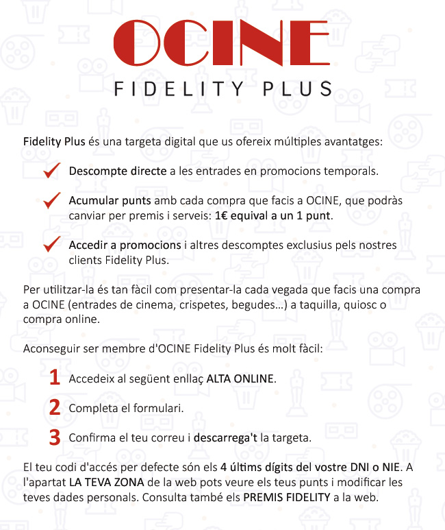 Fidelity Plus és una targeta digital que us ofereix múltiples avantatges: 1. Descompte directe a entrades en promocions temporals. 2. Acumular punts amb cada compra que facis a OCINE, que podràs canviar per premis i serveis: 1 € equival a 1 punt. 3. Accedir a promocions i altres descomptes exclusius pels nostres clients Fidelity Plus. Per utilitzar-la és tan fàcil com presentar-la cada vegada que facis una compra a OCINE (entrades de cinema, crispetes, begudes...) a taquilla, quiosc o compra en línia. Aconseguir ser membre d'OCINE Fidelity Plus és molt fàcil: 1. Accedeix al següent enllaç Alta en línia. 2. Completa el formulari. 3. Confirma el teu correu i descarrega't la targeta. El teu codi d'accés per defecte són els 4 últims dígits del vostre DNI o NIE. A l'apartat LA TEVA ZONA de la web pots veure els teus punts i modificar les teves dades personals. Consulta també els Premis Fidelity a la web.