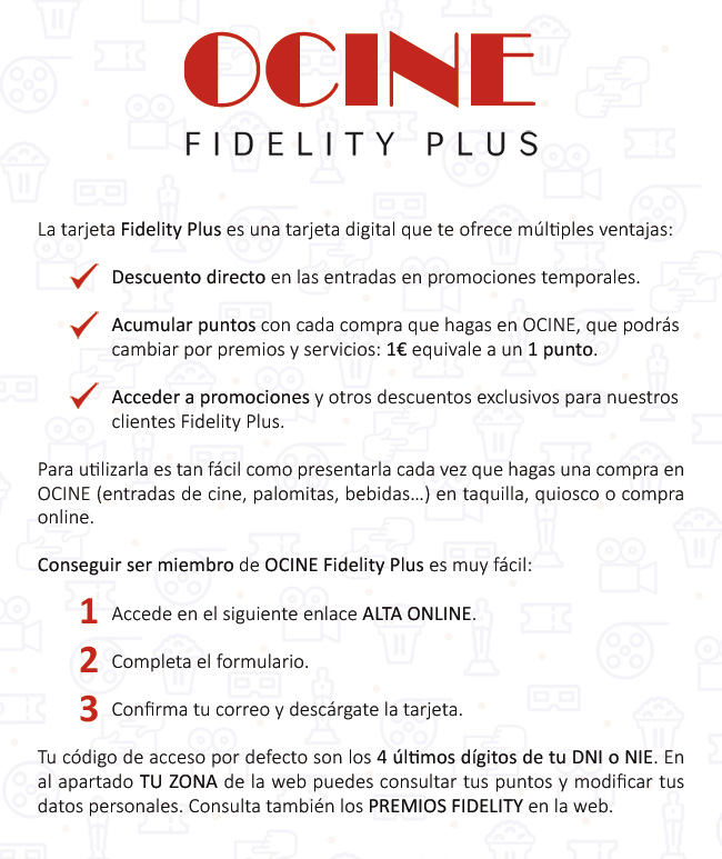 Fidelity Plus es una tarjeta digital que os ofrece múltiples ventajas: 1. Descuento directo a entradas en promociones temporales. 2. Acumular puntos con cada compra que hagas a OCINE, que podrás cambiar por premios y servicios: 1 € equivale a 1 punto. 3. Acceder a promociones y otros descuentos exclusivos por nuestros clientes Fidelity Plus. Para utilizarla es tan fácil como presentarla cada vez que hagas una compra a OCINE (entradas de cine, palomitas, bebidas...) a taquilla, quiosco o compra en línea. Conseguir ser miembro de OCINE Fidelity Plus es muy fácil: 1. Accede en el siguiente enlace Alta en línea. 2. Completa el formulario. 3. Confirma tu correo y descárgate la tarjeta. Tu código de acceso por defecto son los 4 últimos dígitos de vuestro DNI o NIE. En el apartado TU ZONA de la web puedes ver tus puntos y modificar tus datos personales. Consulta también los Premios Fidelity en la web.